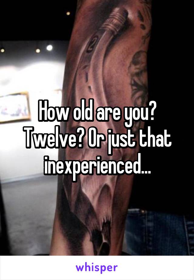 How old are you? Twelve? Or just that inexperienced...