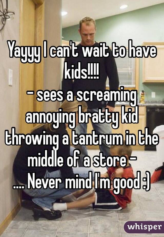 Yayyy I can't wait to have kids!!!! 
- sees a screaming annoying bratty kid throwing a tantrum in the middle of a store -
.... Never mind I'm good :)