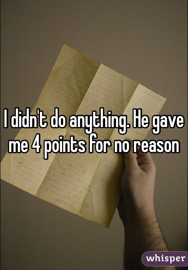 I didn't do anything. He gave me 4 points for no reason