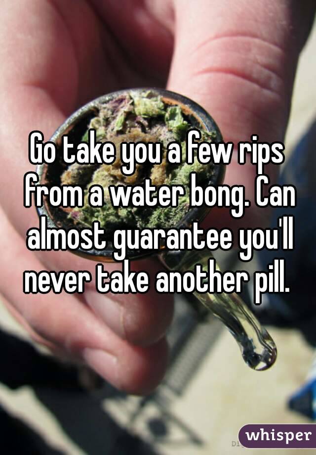 Go take you a few rips from a water bong. Can almost guarantee you'll never take another pill. 