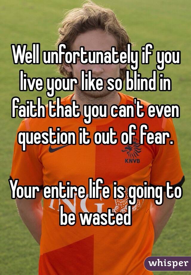 Well unfortunately if you live your like so blind in faith that you can't even question it out of fear.

Your entire life is going to be wasted