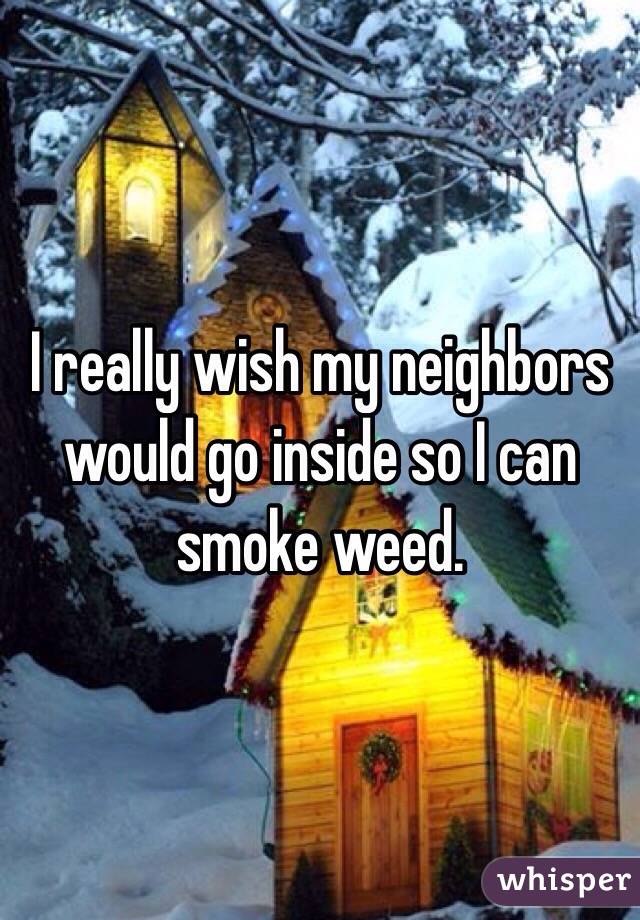 I really wish my neighbors would go inside so I can smoke weed.  