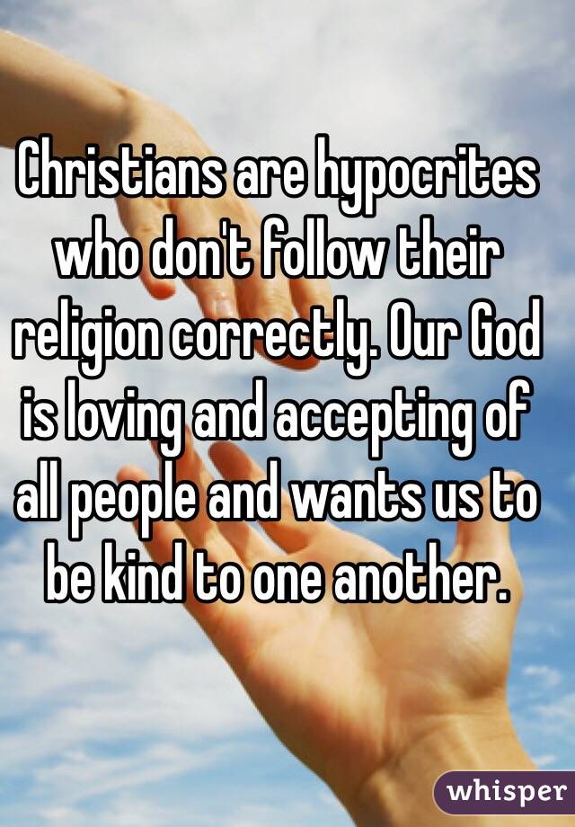 Christians are hypocrites who don't follow their religion correctly. Our God is loving and accepting of all people and wants us to be kind to one another. 