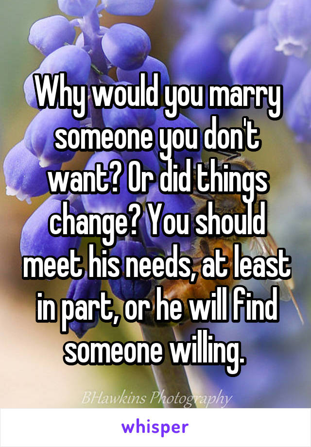 Why would you marry someone you don't want? Or did things change? You should meet his needs, at least in part, or he will find someone willing. 