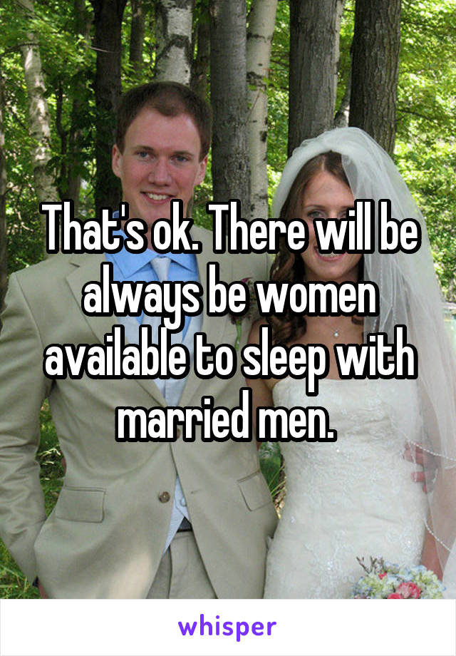 That's ok. There will be always be women available to sleep with married men. 