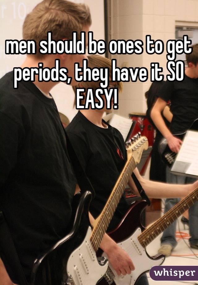 men should be ones to get periods, they have it SO EASY! 