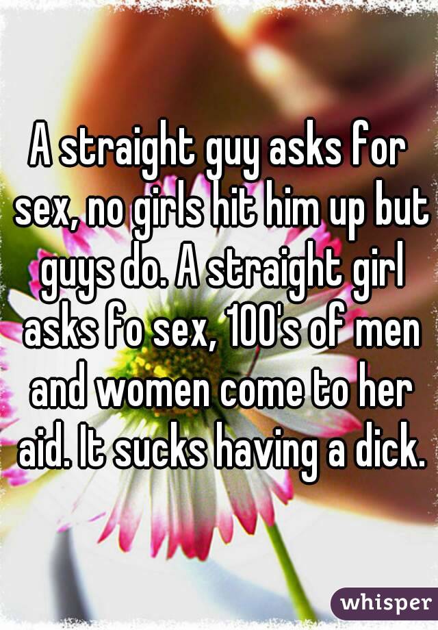 A straight guy asks for sex, no girls hit him up but guys do. A straight girl asks fo sex, 100's of men and women come to her aid. It sucks having a dick.