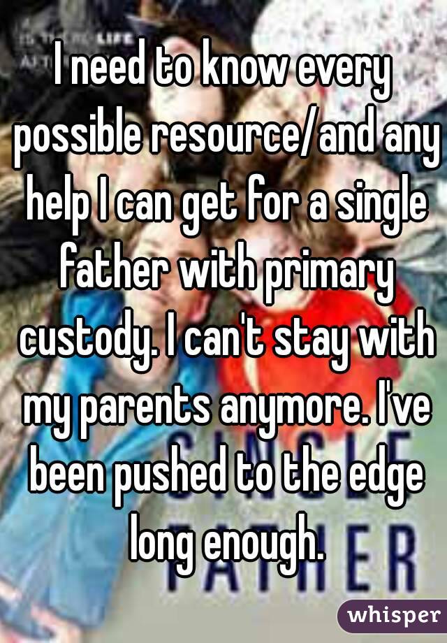I need to know every possible resource/and any help I can get for a single father with primary custody. I can't stay with my parents anymore. I've been pushed to the edge long enough.