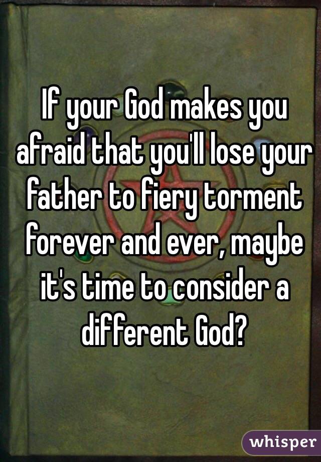 If your God makes you afraid that you'll lose your father to fiery torment forever and ever, maybe it's time to consider a different God? 