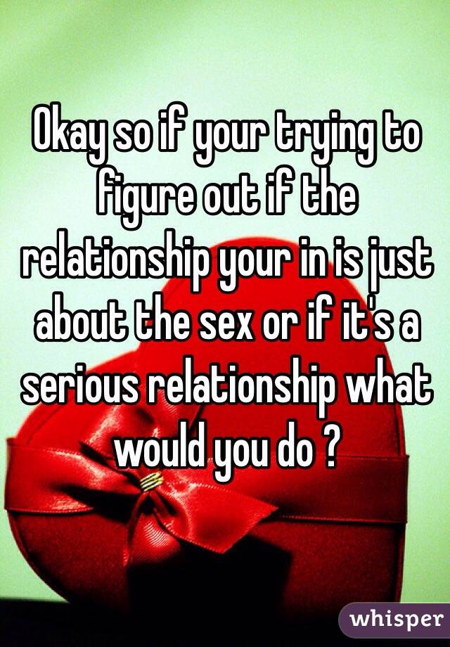 Okay so if your trying to figure out if the relationship your in is just about the sex or if it's a serious relationship what would you do ? 