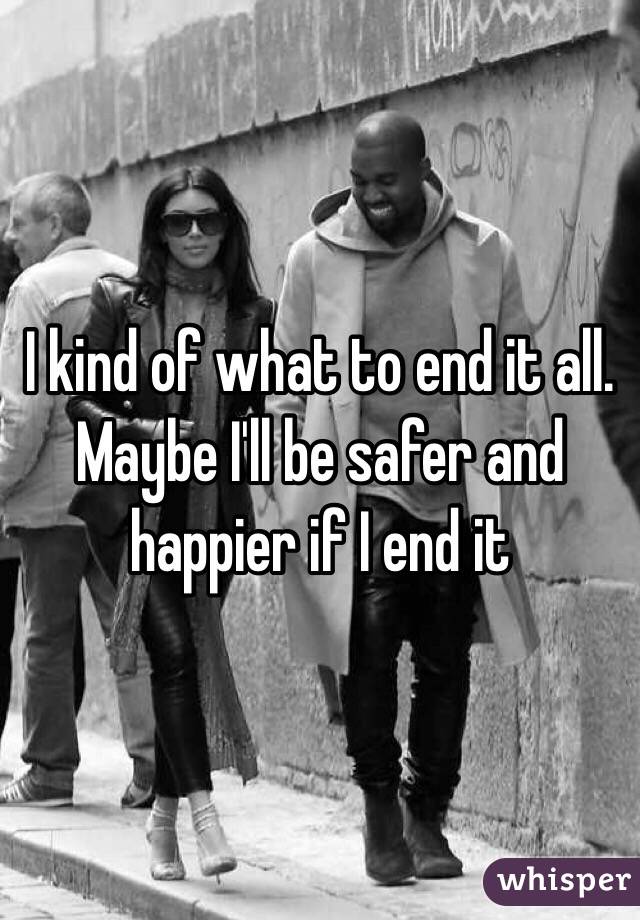 I kind of what to end it all. Maybe I'll be safer and happier if I end it