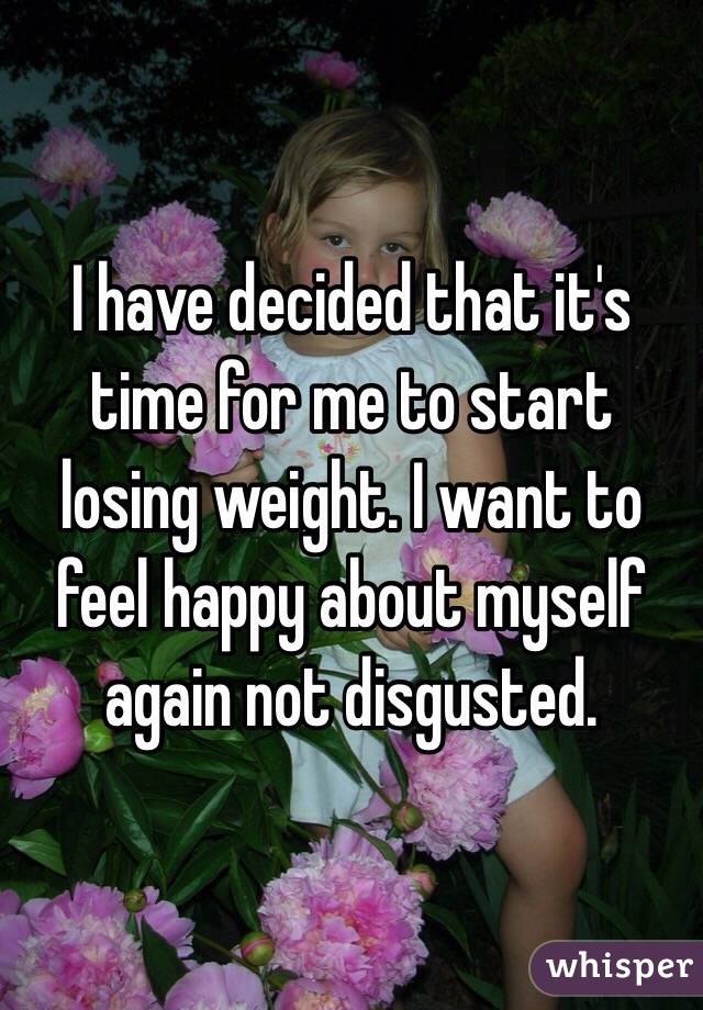 I have decided that it's time for me to start losing weight. I want to feel happy about myself again not disgusted.
