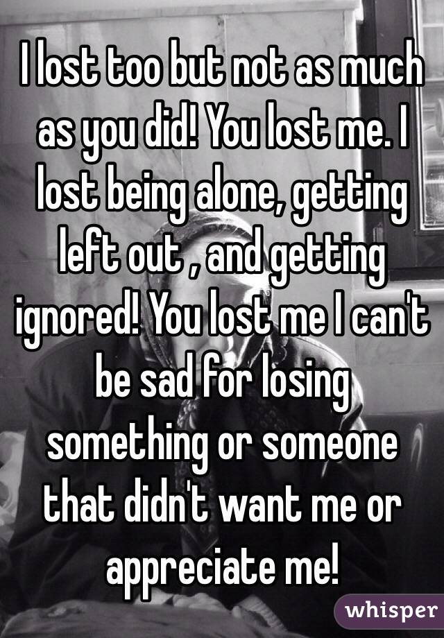 I lost too but not as much as you did! You lost me. I lost being alone, getting left out , and getting ignored! You lost me I can't be sad for losing something or someone that didn't want me or appreciate me!