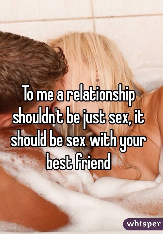 To me a relationship shouldn't be just sex, it should be sex with your best friend