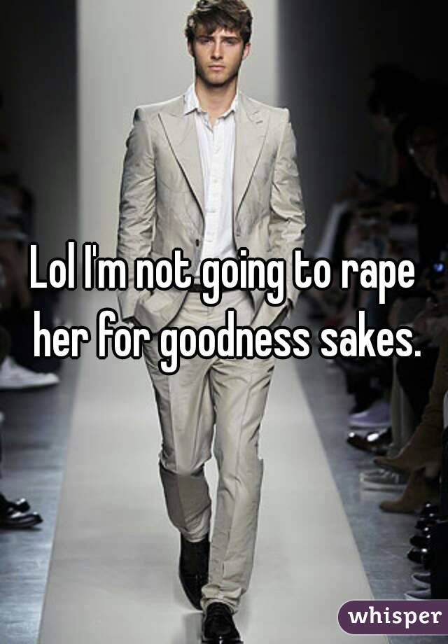 Lol I'm not going to rape her for goodness sakes.
