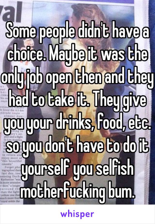 Some people didn't have a choice. Maybe it was the only job open then and they had to take it. They give you your drinks, food, etc. so you don't have to do it yourself you selfish motherfucking bum. 