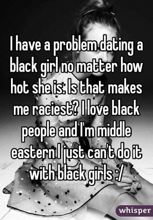 I have a problem dating a black girl no matter how hot she is. Is that makes me raciest? I love black people and I'm middle eastern I just can't do it with black girls :/