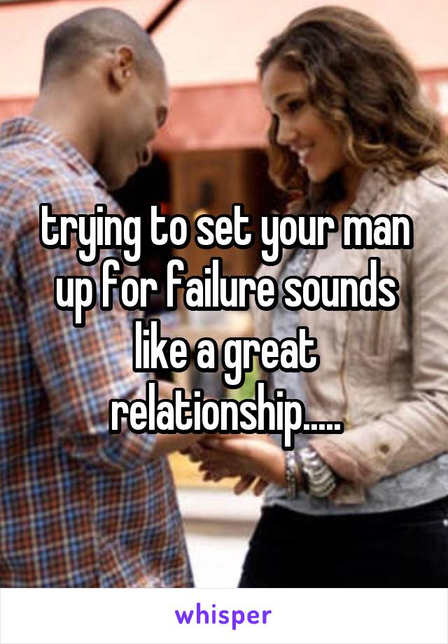 trying to set your man up for failure sounds like a great relationship.....