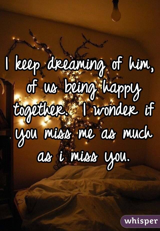 I keep dreaming of him, of us being happy together.  I wonder if you miss me as much as i miss you.