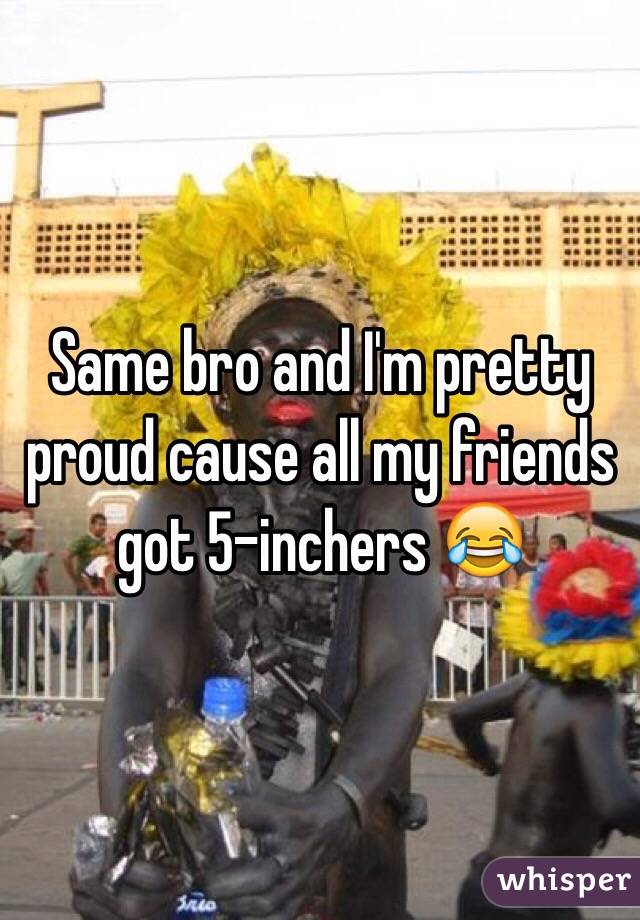 Same bro and I'm pretty proud cause all my friends got 5-inchers 😂