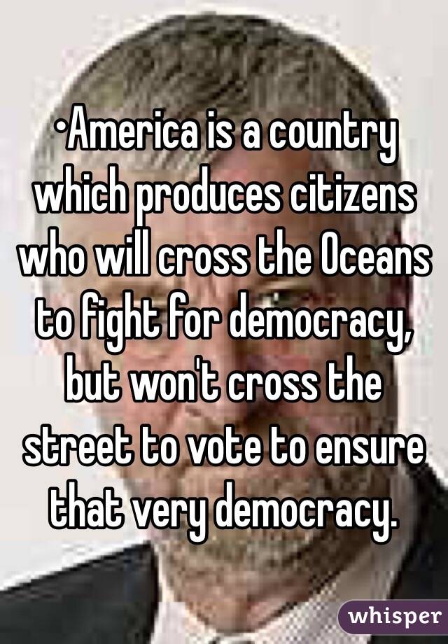 •America is a country which produces citizens who will cross the Oceans to fight for democracy, but won't cross the street to vote to ensure that very democracy.
