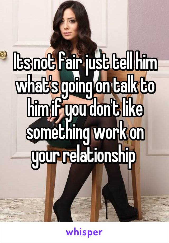 Its not fair just tell him what's going on talk to him if you don't like something work on your relationship 
