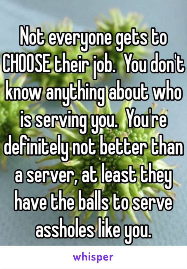 Not everyone gets to CHOOSE their job.  You don't know anything about who is serving you.  You're definitely not better than a server, at least they have the balls to serve assholes like you.