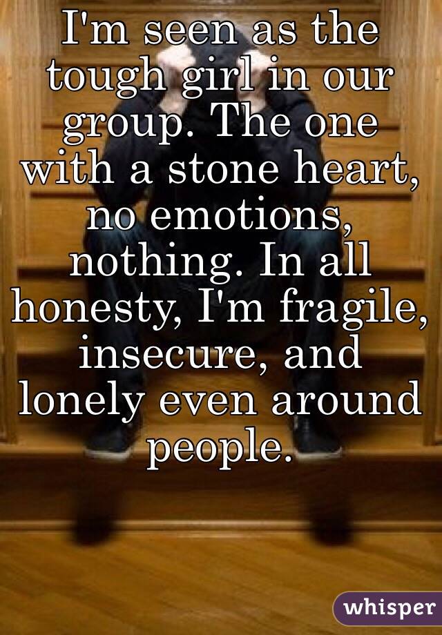 I'm seen as the tough girl in our group. The one with a stone heart, no emotions, nothing. In all honesty, I'm fragile, insecure, and lonely even around people. 