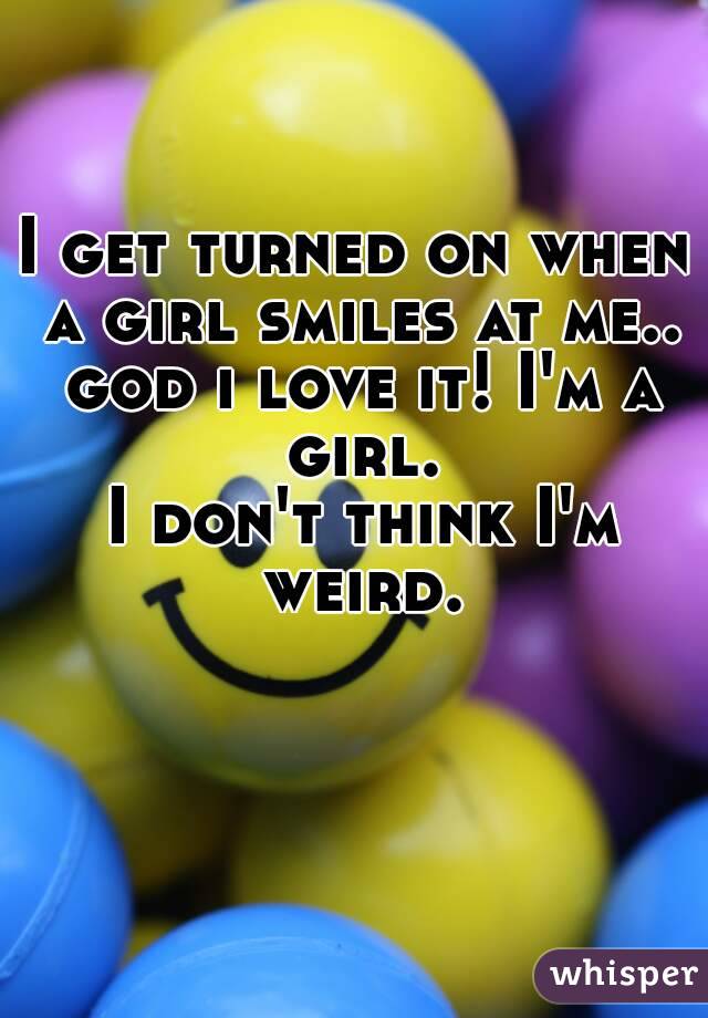 I get turned on when a girl smiles at me.. god i love it! I'm a girl.
 I don't think I'm weird.