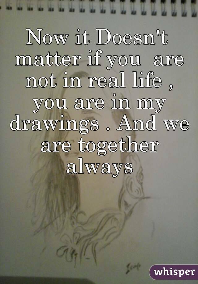 Now it Doesn't matter if you  are not in real life , you are in my drawings . And we are together always