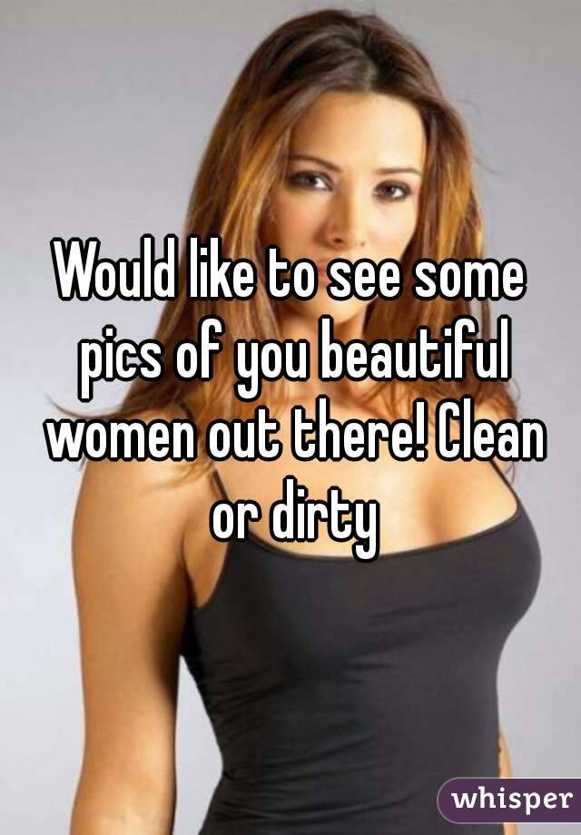 Would like to see some pics of you beautiful women out there! Clean or dirty