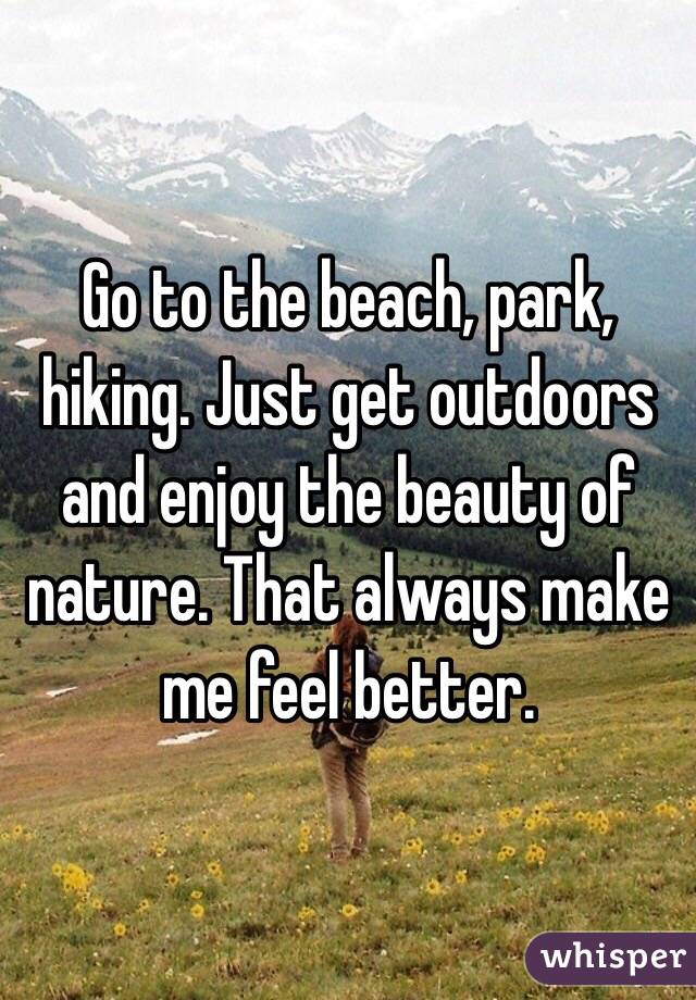 Go to the beach, park, hiking. Just get outdoors and enjoy the beauty of nature. That always make me feel better.