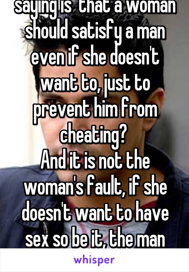 So what your basically saying is  that a woman should satisfy a man even if she doesn't want to, just to prevent him from cheating? 
And it is not the woman's fault, if she doesn't want to have sex so be it, the man should just accept that. 