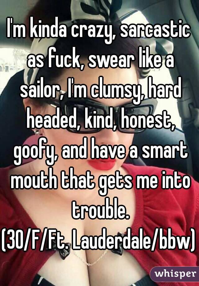 I'm kinda crazy, sarcastic as fuck, swear like a sailor, I'm clumsy, hard headed, kind, honest, goofy, and have a smart mouth that gets me into trouble.
(30/F/Ft. Lauderdale/bbw)