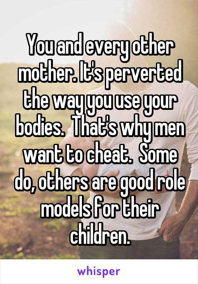 You and every other mother. It's perverted the way you use your bodies.  That's why men want to cheat.  Some do, others are good role models for their children.