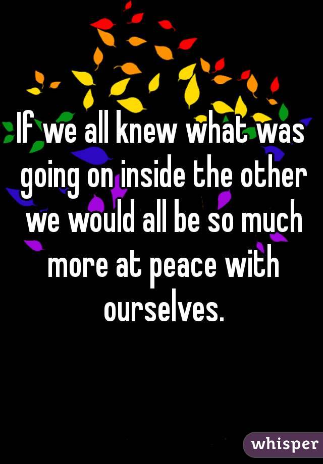 If we all knew what was going on inside the other we would all be so much more at peace with ourselves.