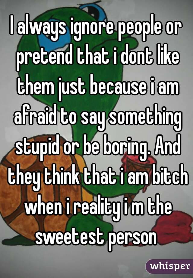 I always ignore people or pretend that i dont like them just because i am afraid to say something stupid or be boring. And they think that i am bitch when i reality i m the sweetest person 