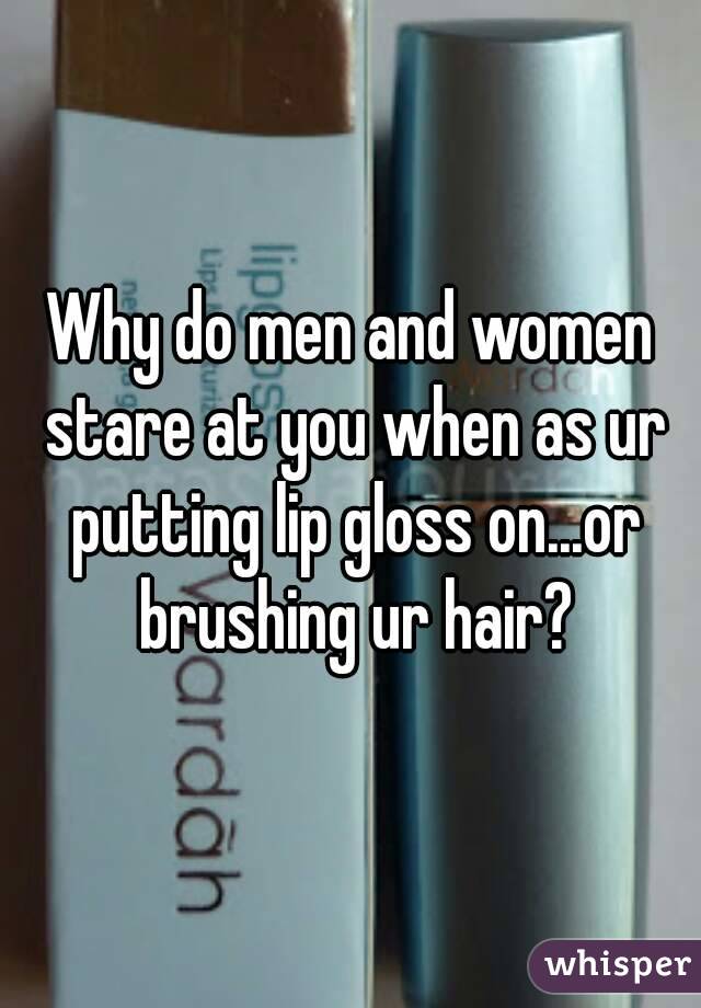 Why do men and women stare at you when as ur putting lip gloss on...or brushing ur hair?