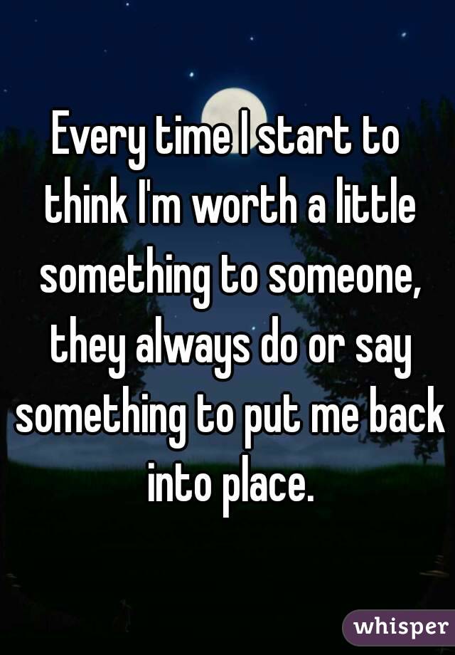 Every time I start to think I'm worth a little something to someone, they always do or say something to put me back into place.
