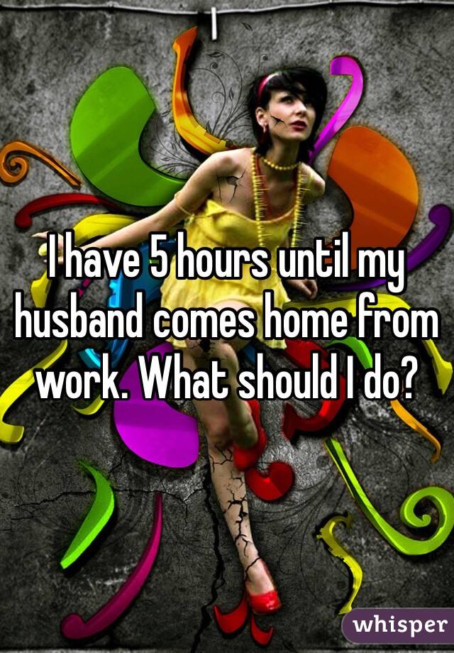 I have 5 hours until my husband comes home from work. What should I do?