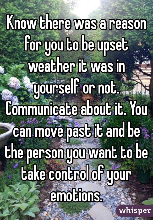 Know there was a reason for you to be upset weather it was in yourself or not. Communicate about it. You can move past it and be the person you want to be take control of your emotions.