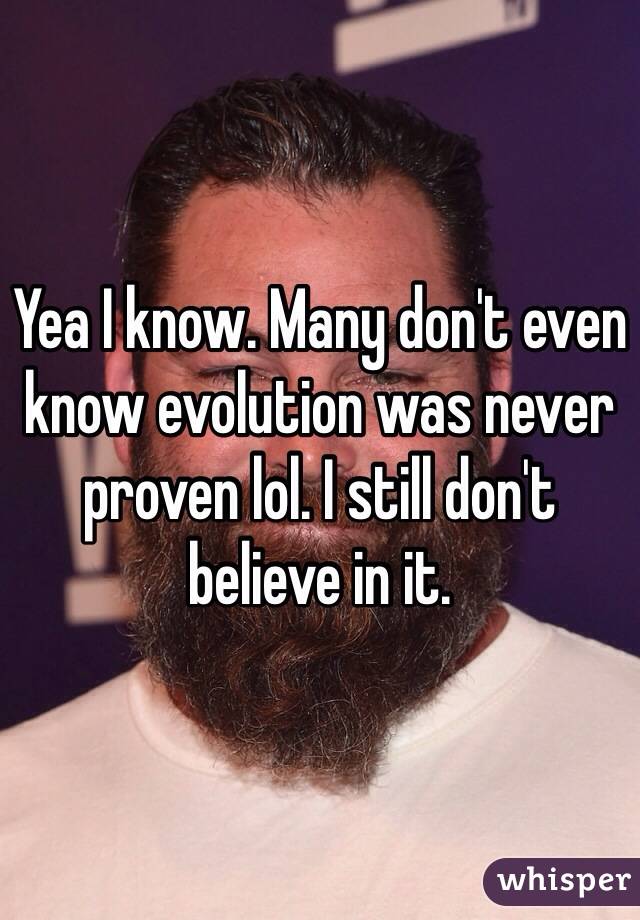 Yea I know. Many don't even know evolution was never proven lol. I still don't believe in it.