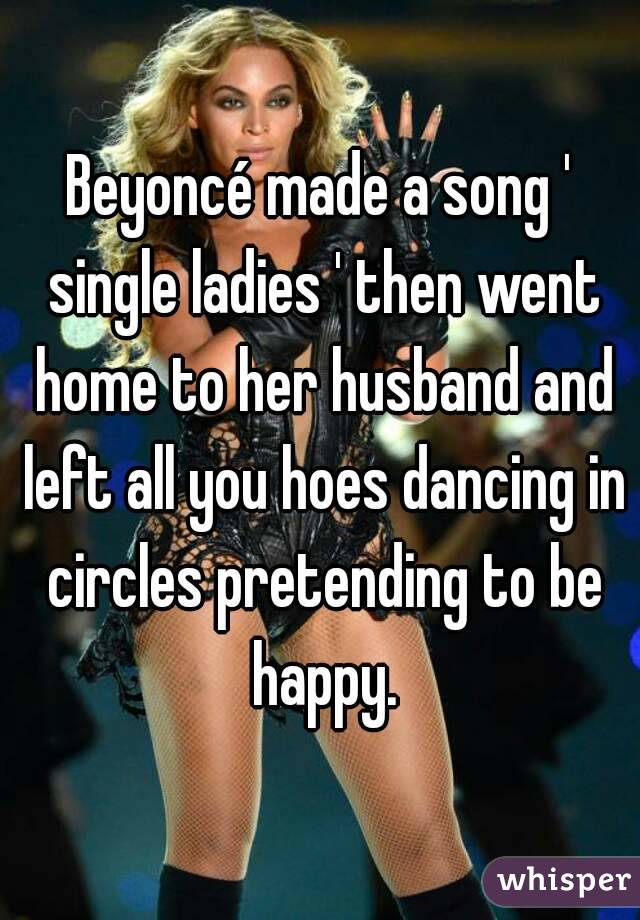 Beyoncé made a song ' single ladies ' then went home to her husband and left all you hoes dancing in circles pretending to be happy.
