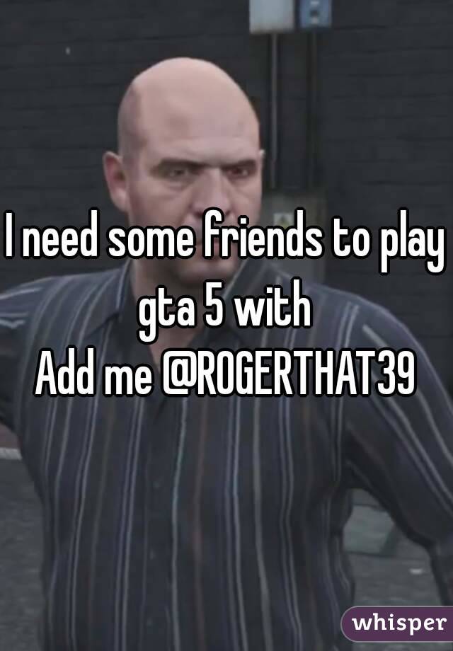 I need some friends to play gta 5 with 
Add me @ROGERTHAT39