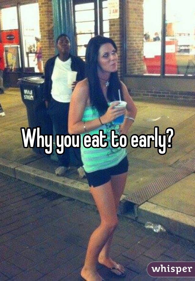 Why you eat to early?