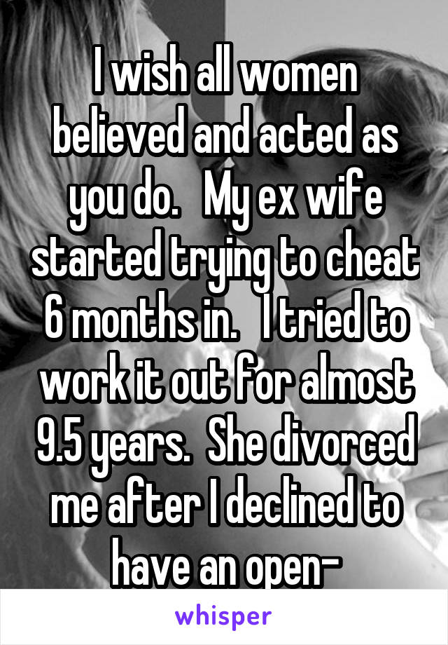 I wish all women believed and acted as you do.   My ex wife started trying to cheat 6 months in.   I tried to work it out for almost 9.5 years.  She divorced me after I declined to have an open-