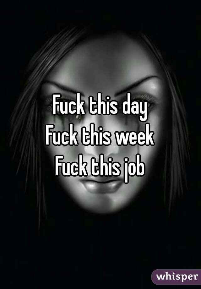 Fuck this day
Fuck this week
Fuck this job