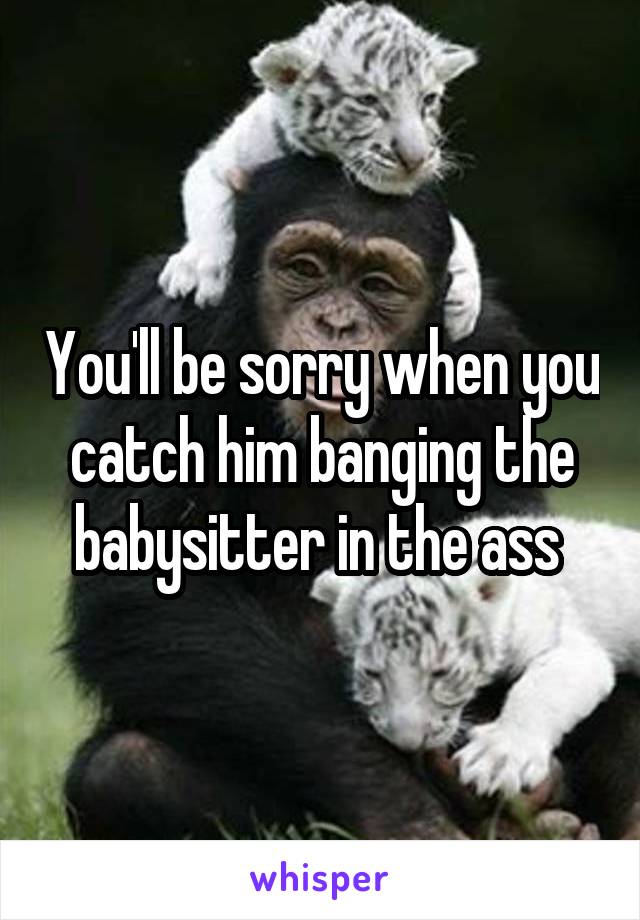 You'll be sorry when you catch him banging the babysitter in the ass 