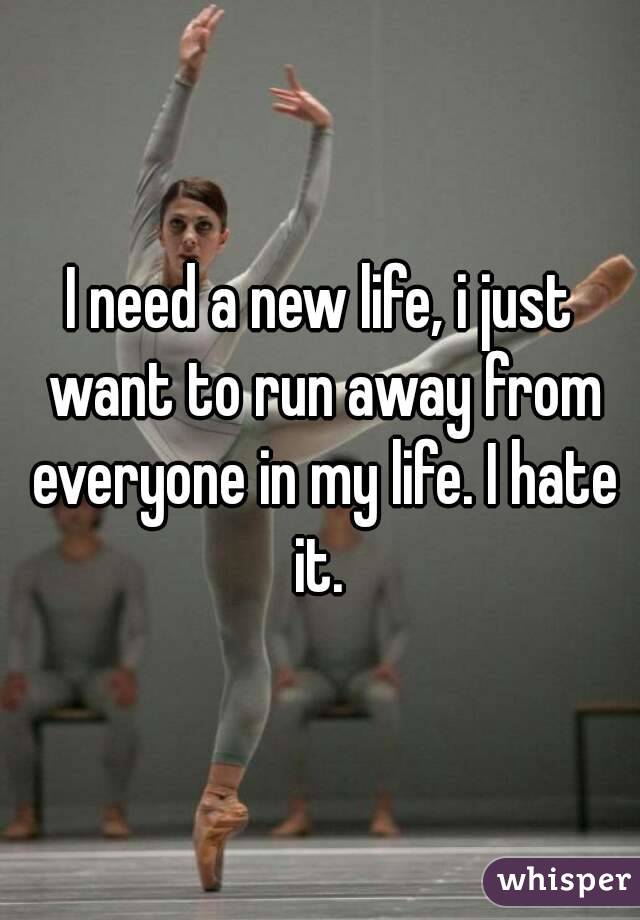 I need a new life, i just want to run away from everyone in my life. I hate it. 