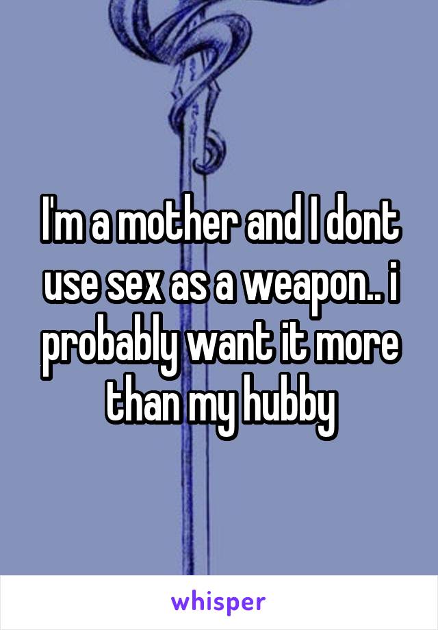 I'm a mother and I dont use sex as a weapon.. i probably want it more than my hubby